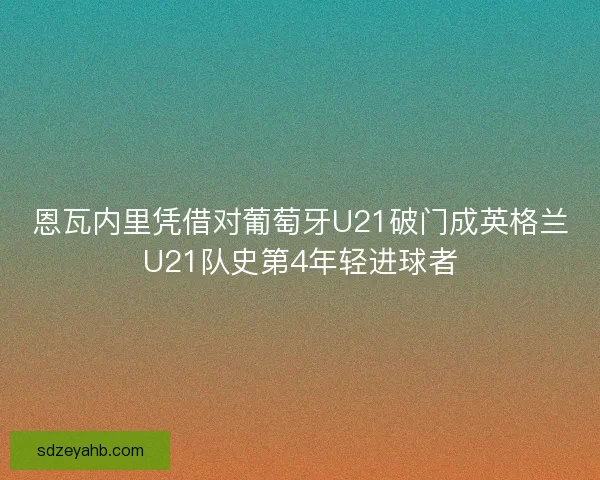 恩瓦内里凭借对葡萄牙U21破门成英格兰U21队史第4年轻进球者