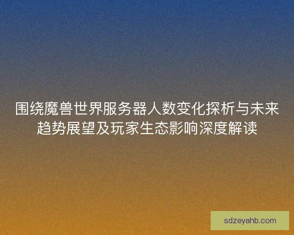 围绕魔兽世界服务器人数变化探析与未来趋势展望及玩家生态影响深度解读