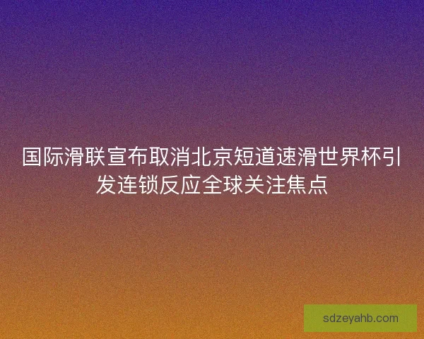 国际滑联宣布取消北京短道速滑世界杯引发连锁反应全球关注焦点